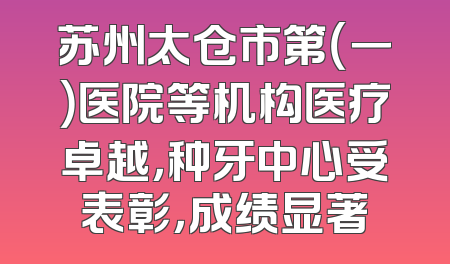 苏州太仓市第（一）医院等机构医疗卓越，种牙中心受表彰，成绩显著