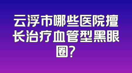 云浮市哪些医院擅长治疗血管型黑眼圈？