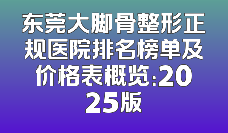 东莞大脚骨整形正规医院排名榜单及价格表概览：2025版
