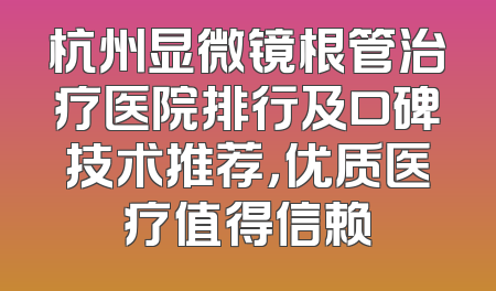 杭州显微镜根管治疗医院排行及口碑技术推荐，优质医疗值得信赖