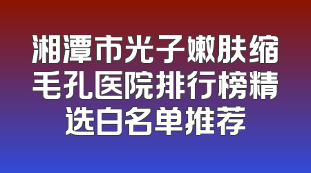 湘潭市光子嫩肤缩毛孔医院排行榜精选白名单推荐