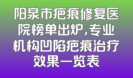 阳泉市疤痕修复医院榜单出炉，专业机构凹陷疤痕治疗效果一览表