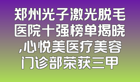 郑州光子激光脱毛医院十强榜单揭晓，心悦美医疗美容门诊部荣获三甲