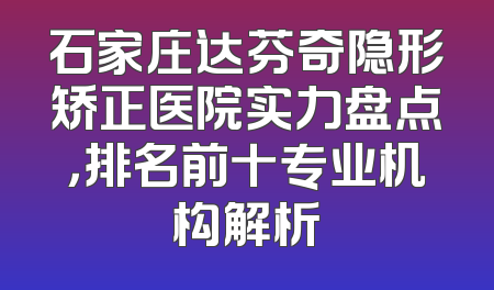 石家庄达芬奇隐形矫正医院实力盘点，排名前十专业机构解析