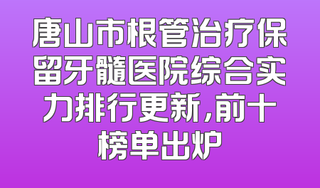 唐山市根管治疗保留牙髓医院综合实力排行更新，前十榜单出炉
