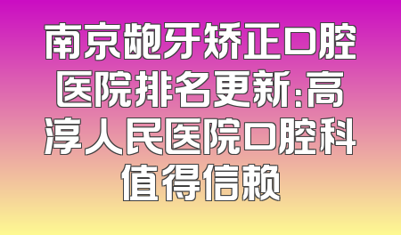 南京龅牙矫正口腔医院排名更新：高淳人民医院口腔科值得信赖
