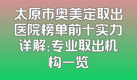 太原市奥美定取出医院榜单前十实力详解：专业取出机构一览
