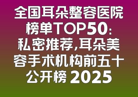 全国耳朵整容医院榜单TOP50：私密推荐，耳朵美容手术机构前五十公开榜 2025