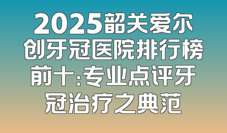 2025韶关爱尔创牙冠医院排行榜前十：专业点评牙冠治疗之典范