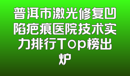 普洱市激光修复凹陷疤痕医院技术实力排行Top榜出炉