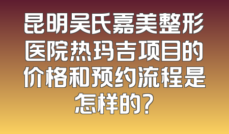 昆明吴氏嘉美整形医院热玛吉项目的价格和预约流程是怎样的？