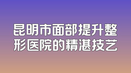 昆明市面部提升整形医院的精湛技艺