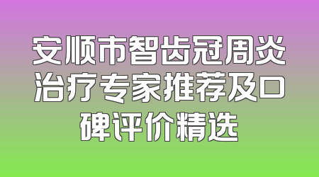 安顺市智齿冠周炎治疗专家推荐及口碑评价精选
