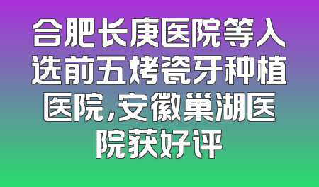 合肥长庚医院等入选前五烤瓷牙种植医院，安徽巢湖医院获好评