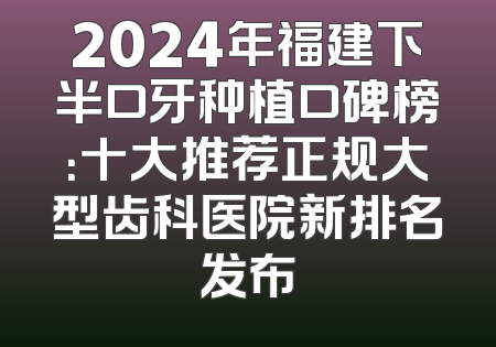 2024年福建下半口牙种植口碑榜：十大推荐正规大型齿科医院新排名发布