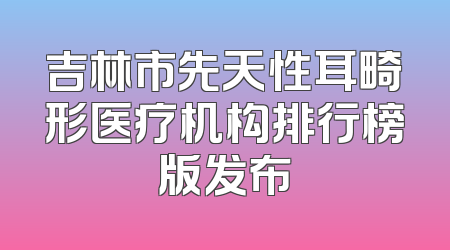 吉林市先天性耳畸形医疗机构排行榜版发布