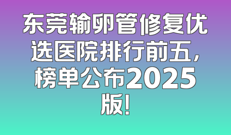 东莞输卵管修复优选医院排行前五，榜单公布2025版！