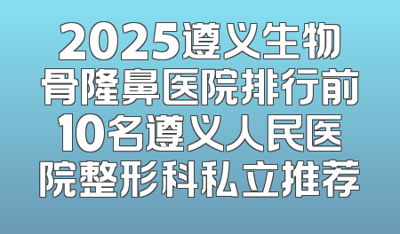 2025遵义生物骨隆鼻医院排行前10名遵义人民医院整形科私立推荐