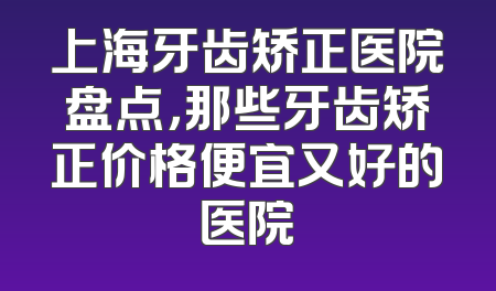 上海牙齿矫正医院盘点，那些牙齿矫正价格便宜又好的医院