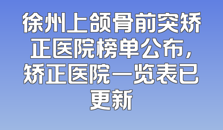 徐州上颌骨前突矫正医院榜单公布，矫正医院一览表已更新