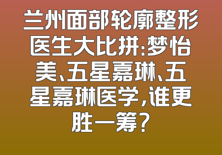 兰州面部轮廓整形医生大比拼：梦怡美、五星嘉琳、五星嘉琳医学，谁更胜一筹？