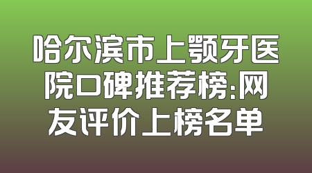 哈尔滨市上颚牙医院口碑推荐榜：网友评价上榜名单