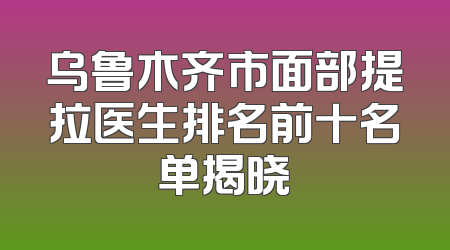 乌鲁木齐市面部提拉医生排名前十名单揭晓
