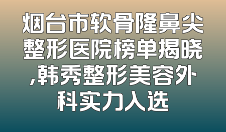 烟台市软骨隆鼻尖整形医院榜单揭晓，韩秀整形美容外科实力入选