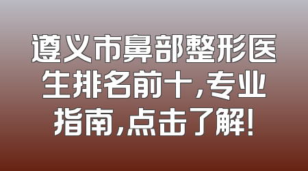遵义市鼻部整形医生排名前十，专业指南，点击了解！