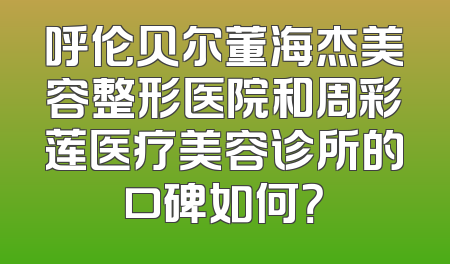 呼伦贝尔董海杰美容整形医院和周彩莲医疗美容诊所的口碑如何？