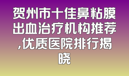 贺州市十佳鼻粘膜出血治疗机构推荐，优质医院排行揭晓