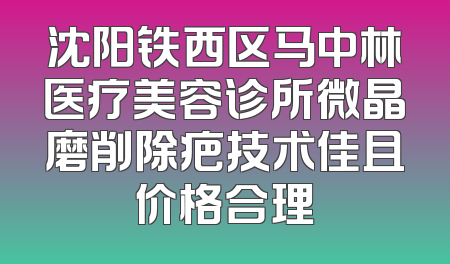 沈阳铁西区马中林医疗美容诊所微晶磨削除疤技术佳且价格合理