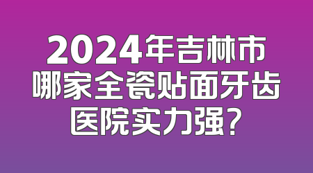 2024年吉林市哪家全瓷贴面牙齿医院实力强？