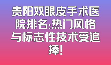 贵阳双眼皮手术医院排名：热门风格与标志性技术受追捧！