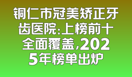 铜仁市冠美矫正牙齿医院：上榜前十全面覆盖，2025年榜单出炉