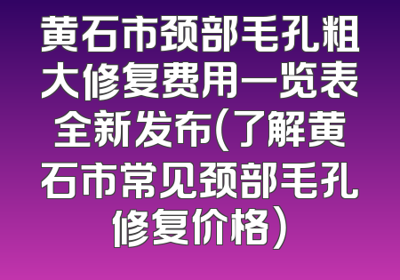 黄石市颈部毛孔粗大修复费用一览表全新发布（了解黄石市常见颈部毛孔修复价格）