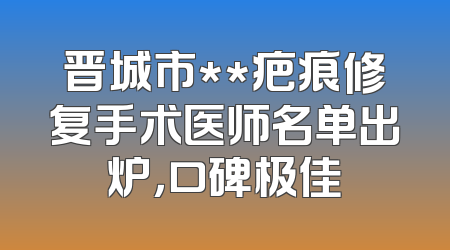 晋城市**疤痕修复手术医师名单出炉，口碑极佳