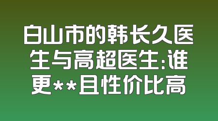 白山市的韩长久医生与高超医生：谁更**且性价比高