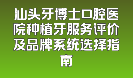 汕头牙博士口腔医院种植牙服务评价及品牌系统选择指南