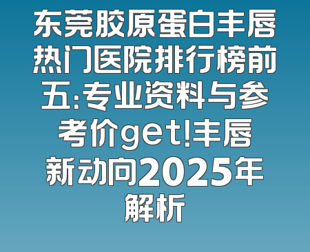 东莞胶原蛋白丰唇热门医院排行榜前五：专业资料与参考价get！丰唇新动向2025年解析