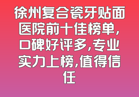徐州复合瓷牙贴面医院前十佳榜单，口碑好评多，专业实力上榜，值得信任