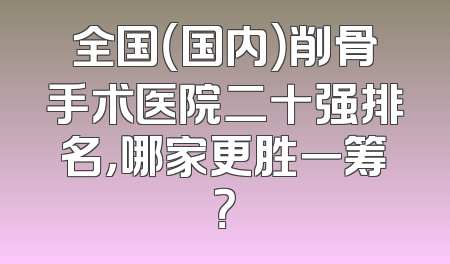 全国（国内）削骨手术医院二十强排名，哪家更胜一筹？