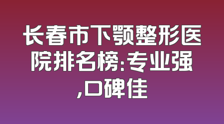 长春市下颚整形医院排名榜：专业强，口碑佳