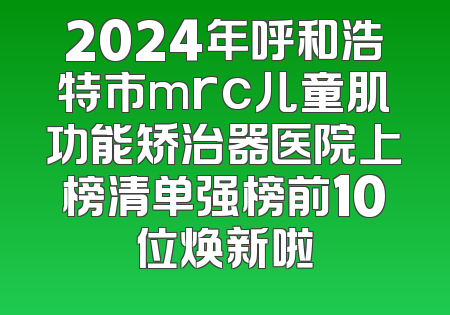 2024年呼和浩特市mrc儿童肌功能矫治器医院上榜清单强榜前10位焕新啦
