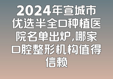 2024年宣城市优选半全口种植医院名单出炉，哪家口腔整形机构值得信赖