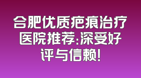 合肥优质疤痕治疗医院推荐：深受好评与信赖！