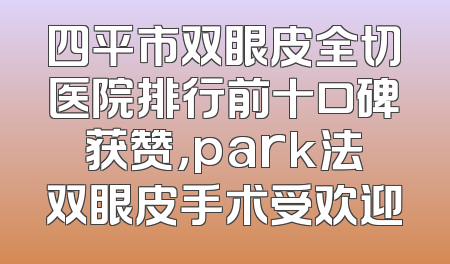 四平市双眼皮全切医院排行前十口碑获赞，park法双眼皮手术受欢迎