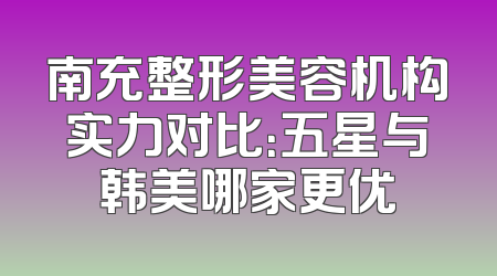 南充整形美容机构实力对比：五星与韩美哪家更优
