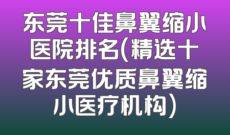 东莞十佳鼻翼缩小医院排名(精选十家东莞优质鼻翼缩小医疗机构)