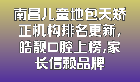 南昌儿童地包天矫正机构排名更新，皓靓口腔上榜，家长信赖品牌